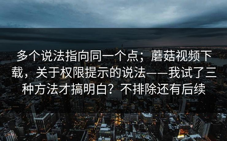多个说法指向同一个点；蘑菇视频下载，关于权限提示的说法——我试了三种方法才搞明白？不排除还有后续
