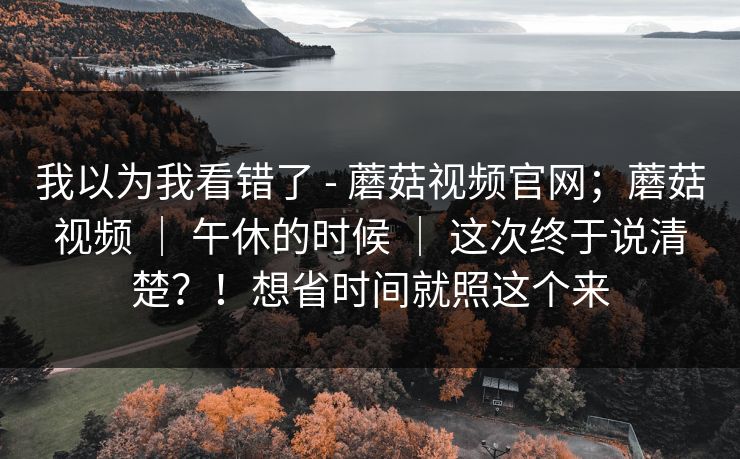 我以为我看错了 - 蘑菇视频官网；蘑菇视频 ｜ 午休的时候 ｜ 这次终于说清楚？！想省时间就照这个来