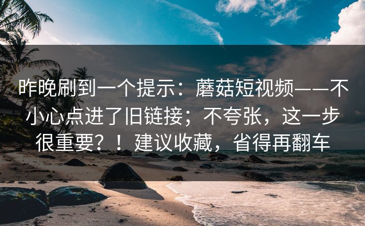 昨晚刷到一个提示：蘑菇短视频——不小心点进了旧链接；不夸张，这一步很重要？！建议收藏，省得再翻车