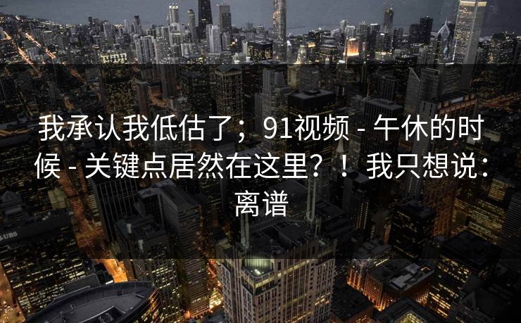 我承认我低估了;91视频 - 午休的时候 - 关键点居然在这里?!我只想说:离谱 我承认我低估了;91视频 - 午休的时候 - 关键点居然在这里?!我只想说:离谱