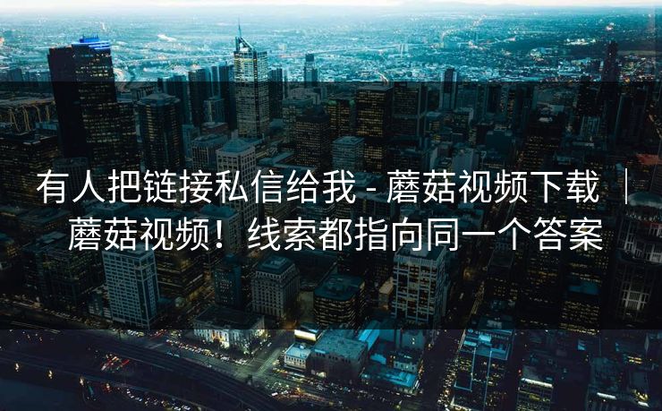 有人把链接私信给我 - 蘑菇视频下载 ｜ 蘑菇视频！线索都指向同一个答案